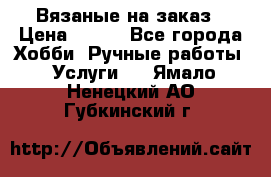 Вязаные на заказ › Цена ­ 800 - Все города Хобби. Ручные работы » Услуги   . Ямало-Ненецкий АО,Губкинский г.